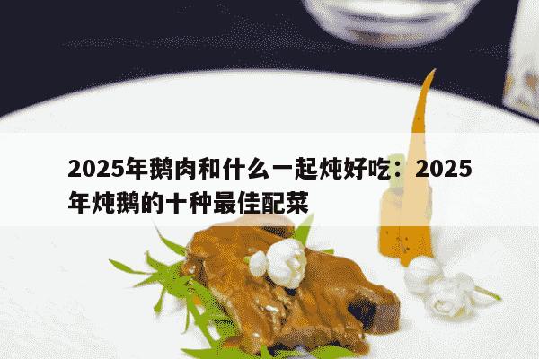 2025年鹅肉和什么一起炖好吃：2025年炖鹅的十种最佳配菜