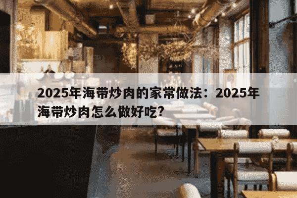 2025年海带炒肉的家常做法：2025年海带炒肉怎么做好吃?